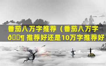 番茄八万字推荐（番茄八万字 🐶 推荐好还是10万字推荐好）